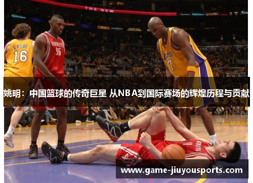 姚明：中国篮球的传奇巨星 从NBA到国际赛场的辉煌历程与贡献