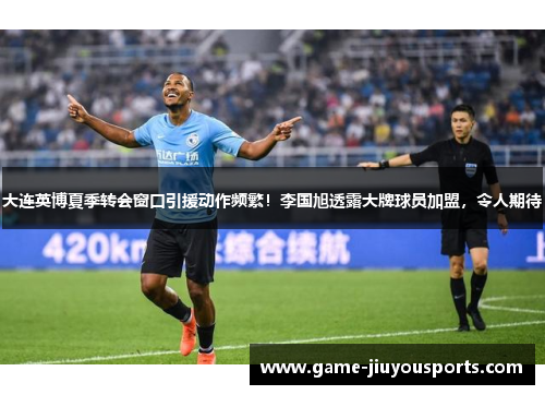 大连英博夏季转会窗口引援动作频繁！李国旭透露大牌球员加盟，令人期待